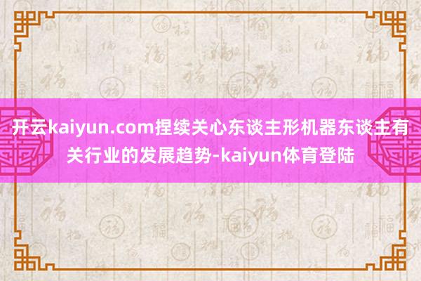 开云kaiyun.com捏续关心东谈主形机器东谈主有关行业的发展趋势-kaiyun体育登陆