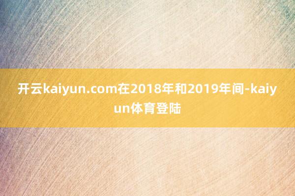 开云kaiyun.com在2018年和2019年间-kaiyun体育登陆