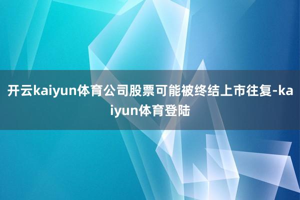 开云kaiyun体育公司股票可能被终结上市往复-kaiyun体育登陆