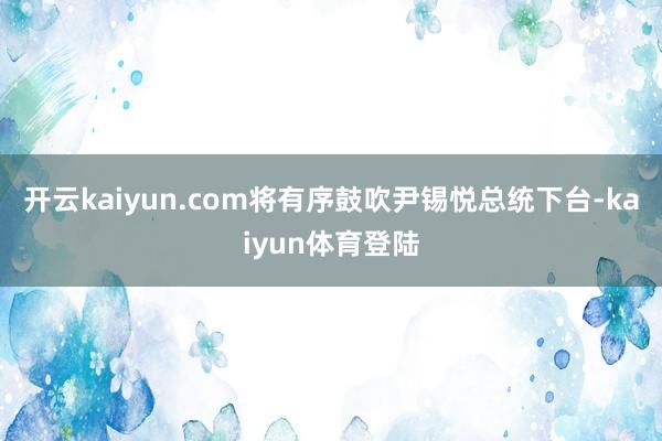 开云kaiyun.com将有序鼓吹尹锡悦总统下台-kaiyun体育登陆