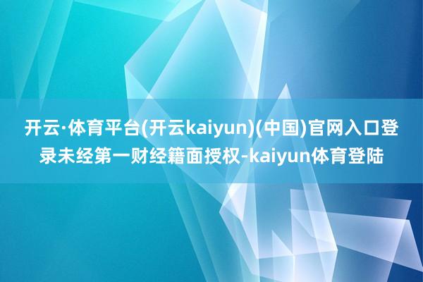 开云·体育平台(开云kaiyun)(中国)官网入口登录未经第一财经籍面授权-kaiyun体育登陆