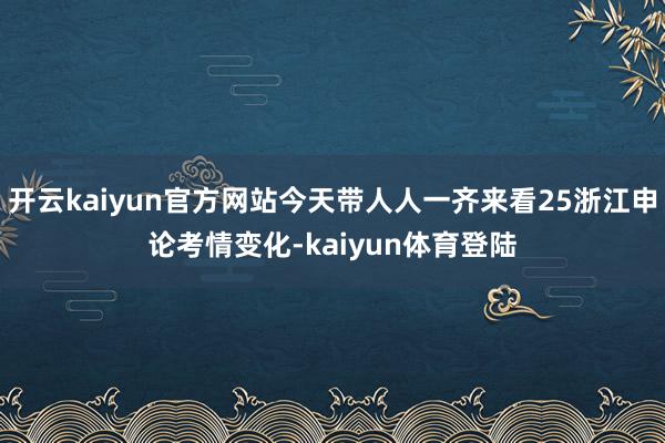 开云kaiyun官方网站今天带人人一齐来看25浙江申论考情变化-kaiyun体育登陆