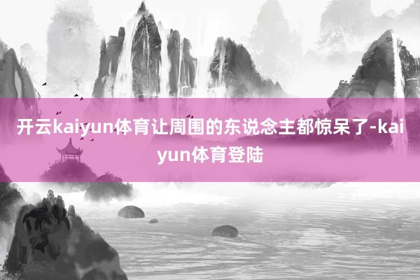 开云kaiyun体育让周围的东说念主都惊呆了-kaiyun体育登陆