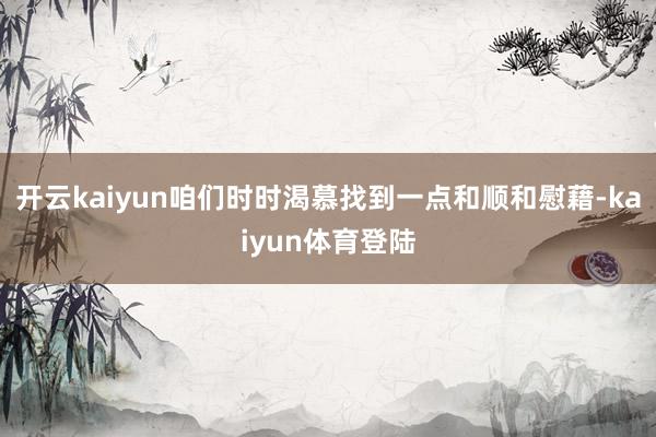 开云kaiyun咱们时时渴慕找到一点和顺和慰藉-kaiyun体育登陆