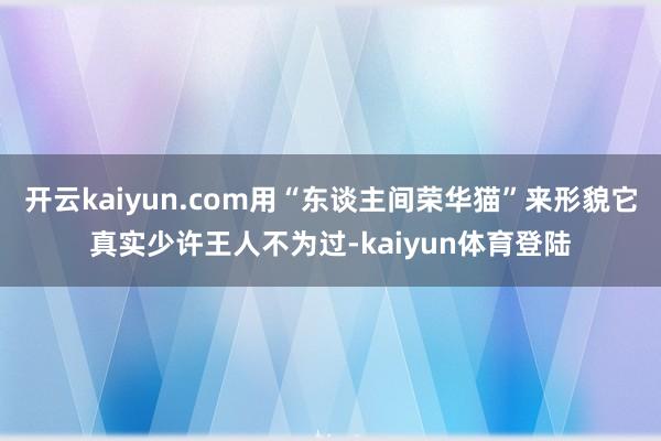 开云kaiyun.com用“东谈主间荣华猫”来形貌它真实少许王人不为过-kaiyun体育登陆