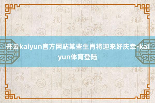 开云kaiyun官方网站某些生肖将迎来好庆幸-kaiyun体育登陆