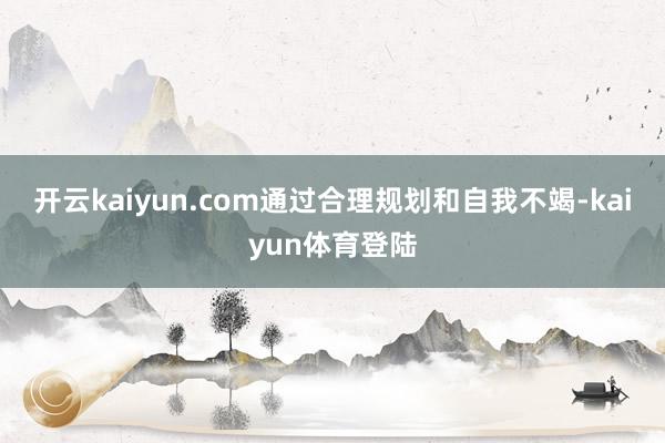 开云kaiyun.com通过合理规划和自我不竭-kaiyun体育登陆