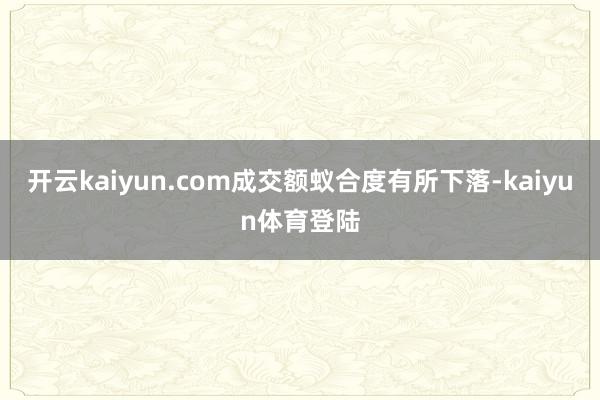 开云kaiyun.com成交额蚁合度有所下落-kaiyun体育登陆