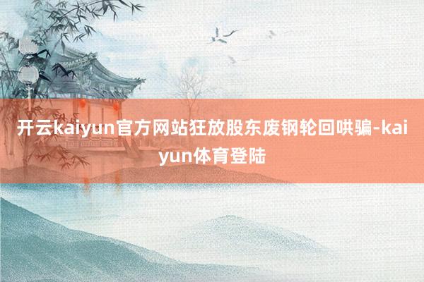 开云kaiyun官方网站狂放股东废钢轮回哄骗-kaiyun体育登陆