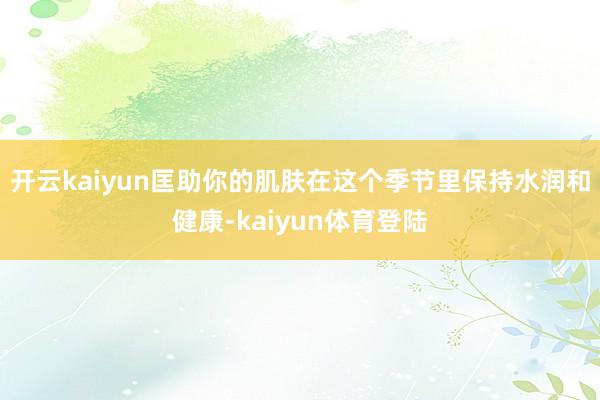 开云kaiyun匡助你的肌肤在这个季节里保持水润和健康-kaiyun体育登陆