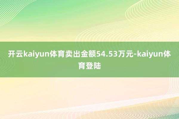 开云kaiyun体育卖出金额54.53万元-kaiyun体育登陆