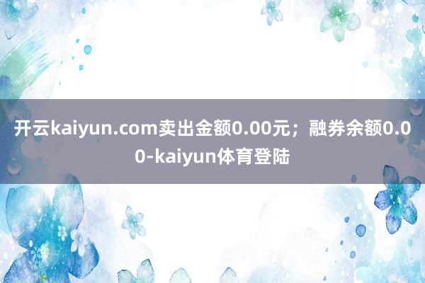 开云kaiyun.com卖出金额0.00元；融券余额0.00-kaiyun体育登陆