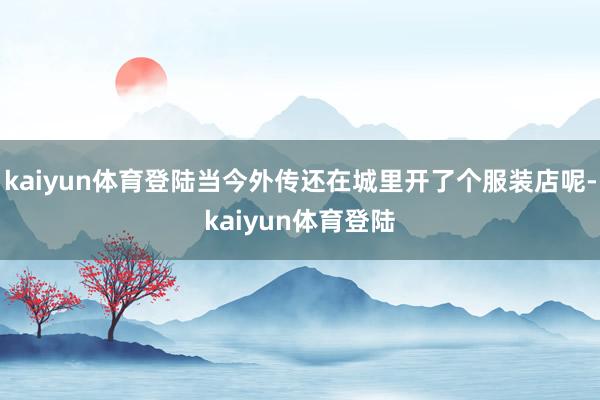 kaiyun体育登陆当今外传还在城里开了个服装店呢-kaiyun体育登陆