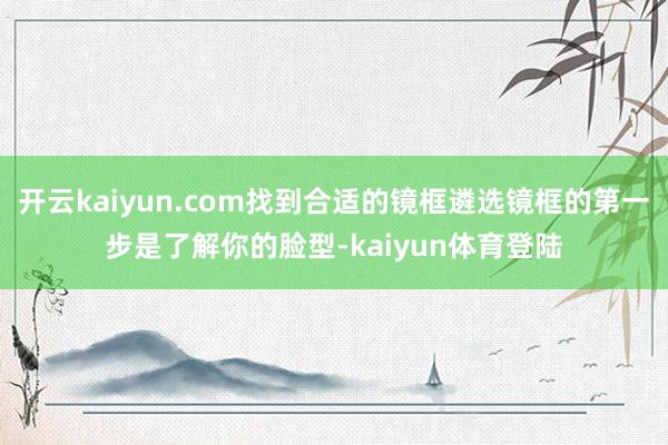 开云kaiyun.com找到合适的镜框遴选镜框的第一步是了解你的脸型-kaiyun体育登陆