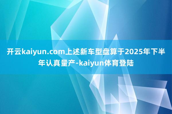 开云kaiyun.com上述新车型盘算于2025年下半年认真量产-kaiyun体育登陆