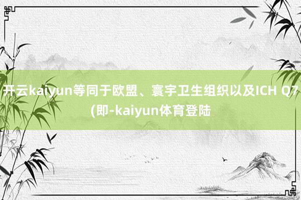 开云kaiyun等同于欧盟、寰宇卫生组织以及ICH Q7(即-kaiyun体育登陆