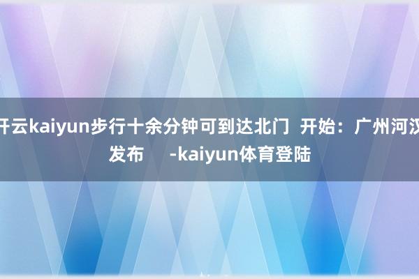 开云kaiyun步行十余分钟可到达北门  开始：广州河汉发布     -kaiyun体育登陆