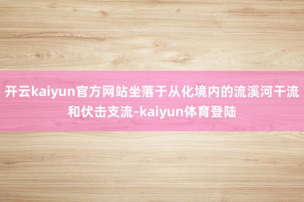 开云kaiyun官方网站坐落于从化境内的流溪河干流和伏击支流-kaiyun体育登陆