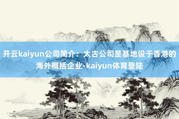 开云kaiyun公司简介：太古公司是基地设于香港的海外概括企业-kaiyun体育登陆