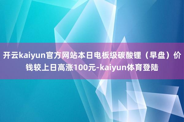 开云kaiyun官方网站本日电板级碳酸锂（早盘）价钱较上日高涨100元-kaiyun体育登陆