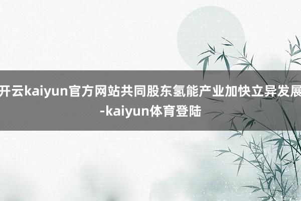 开云kaiyun官方网站共同股东氢能产业加快立异发展-kaiyun体育登陆