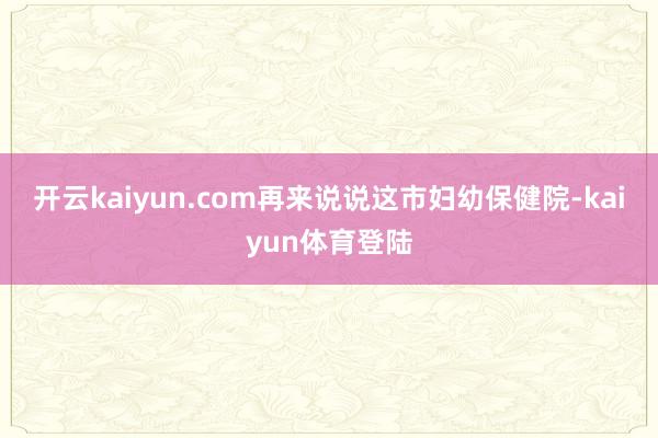 开云kaiyun.com再来说说这市妇幼保健院-kaiyun体育登陆