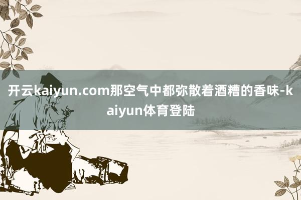 开云kaiyun.com那空气中都弥散着酒糟的香味-kaiyun体育登陆