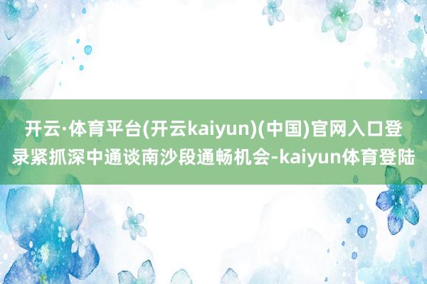 开云·体育平台(开云kaiyun)(中国)官网入口登录紧抓深中通谈南沙段通畅机会-kaiyun体育登陆