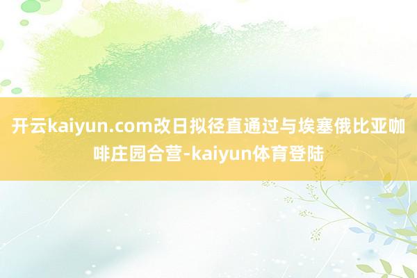 开云kaiyun.com改日拟径直通过与埃塞俄比亚咖啡庄园合营-kaiyun体育登陆