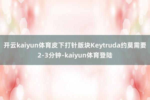 开云kaiyun体育皮下打针版块Keytruda约莫需要2-3分钟-kaiyun体育登陆