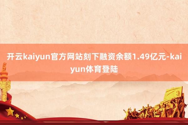 开云kaiyun官方网站刻下融资余额1.49亿元-kaiyun体育登陆