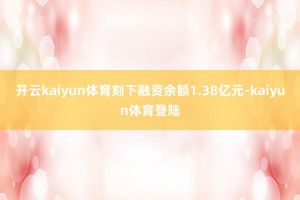 开云kaiyun体育刻下融资余额1.38亿元-kaiyun体育登陆