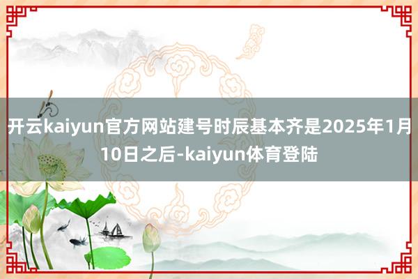 开云kaiyun官方网站建号时辰基本齐是2025年1月10日之后-kaiyun体育登陆