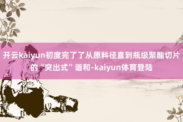 开云kaiyun初度完了了从原料径直到瓶级聚酯切片的“突出式”谐和-kaiyun体育登陆