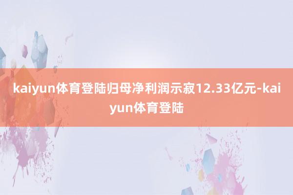 kaiyun体育登陆归母净利润示寂12.33亿元-kaiyun体育登陆