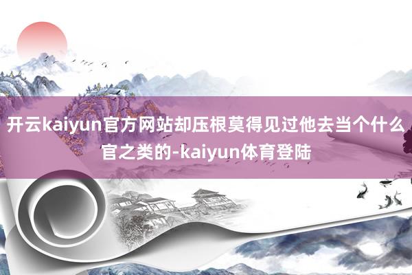 开云kaiyun官方网站却压根莫得见过他去当个什么官之类的-kaiyun体育登陆