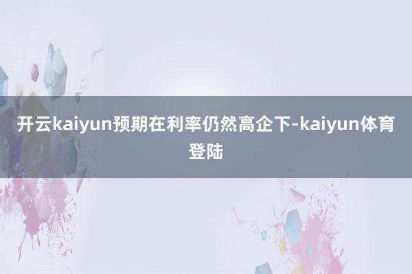 开云kaiyun预期在利率仍然高企下-kaiyun体育登陆