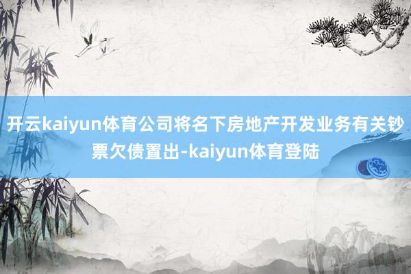 开云kaiyun体育公司将名下房地产开发业务有关钞票欠债置出-kaiyun体育登陆