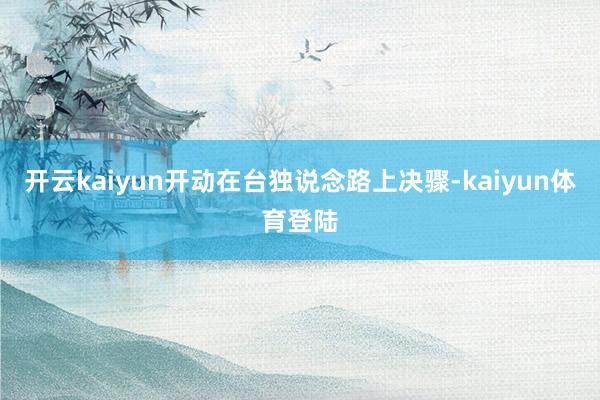 开云kaiyun开动在台独说念路上决骤-kaiyun体育登陆