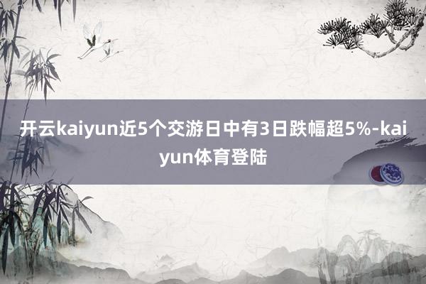 开云kaiyun近5个交游日中有3日跌幅超5%-kaiyun体育登陆