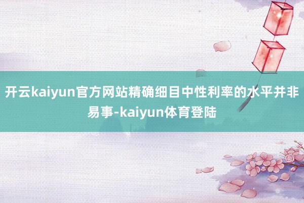 开云kaiyun官方网站精确细目中性利率的水平并非易事-kaiyun体育登陆