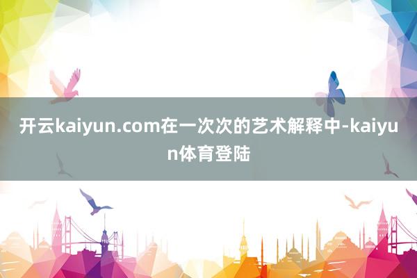 开云kaiyun.com在一次次的艺术解释中-kaiyun体育登陆