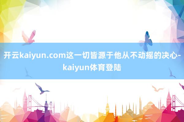 开云kaiyun.com这一切皆源于他从不动摇的决心-kaiyun体育登陆