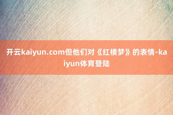 开云kaiyun.com但他们对《红楼梦》的表情-kaiyun体育登陆