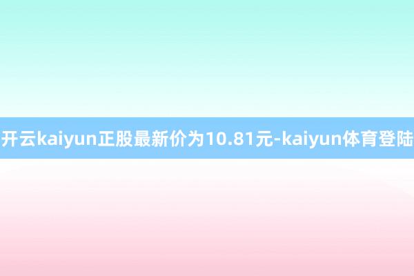 开云kaiyun正股最新价为10.81元-kaiyun体育登陆