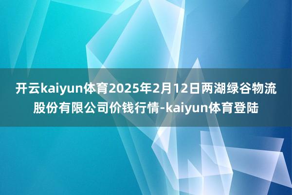 开云kaiyun体育2025年2月12日两湖绿谷物流股份有限公司价钱行情-kaiyun体育登陆