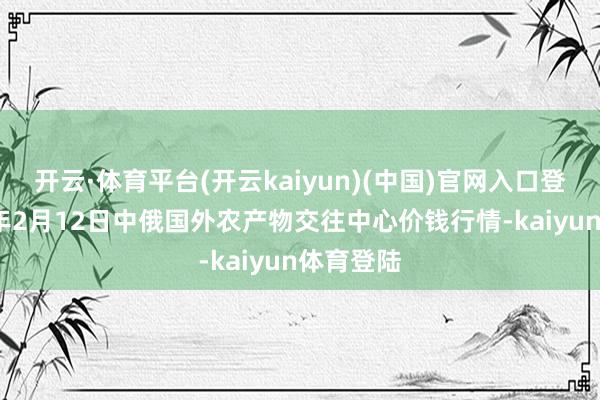 开云·体育平台(开云kaiyun)(中国)官网入口登录2025年2月12日中俄国外农产物交往中心价钱行情-kaiyun体育登陆