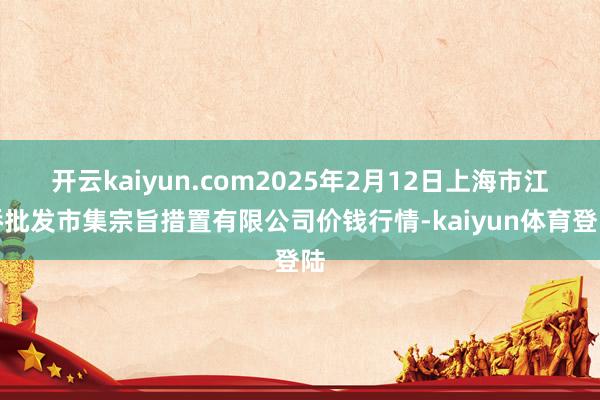 开云kaiyun.com2025年2月12日上海市江桥批发市集宗旨措置有限公司价钱行情-kaiyun体育登陆