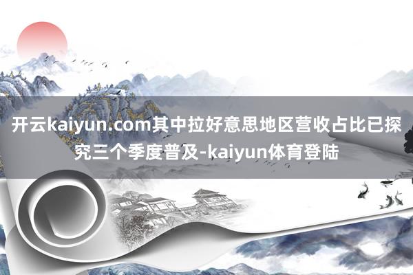 开云kaiyun.com其中拉好意思地区营收占比已探究三个季度普及-kaiyun体育登陆