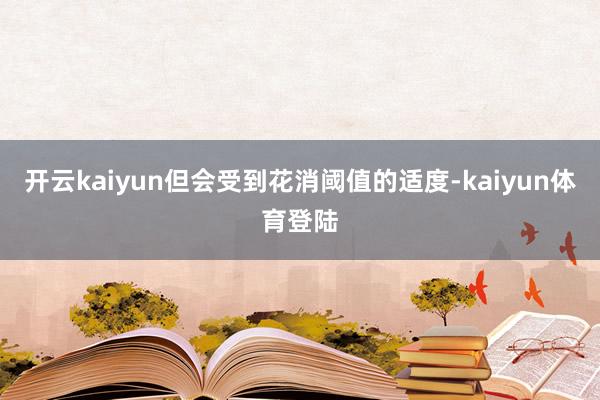 开云kaiyun但会受到花消阈值的适度-kaiyun体育登陆